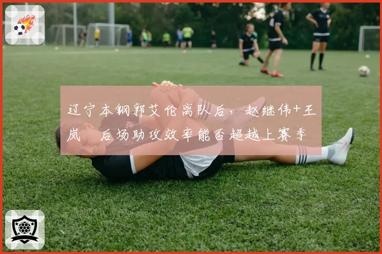 辽宁本钢郭艾伦离队后,赵继伟+王岚嵚后场助攻效率能否超越上赛季?
