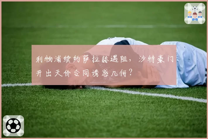 利物浦续约萨拉赫遇阻，沙特豪门开出天价合同诱惑几何？