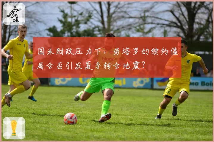 国米财政压力下，劳塔罗的续约僵局会否引发夏季转会地震？