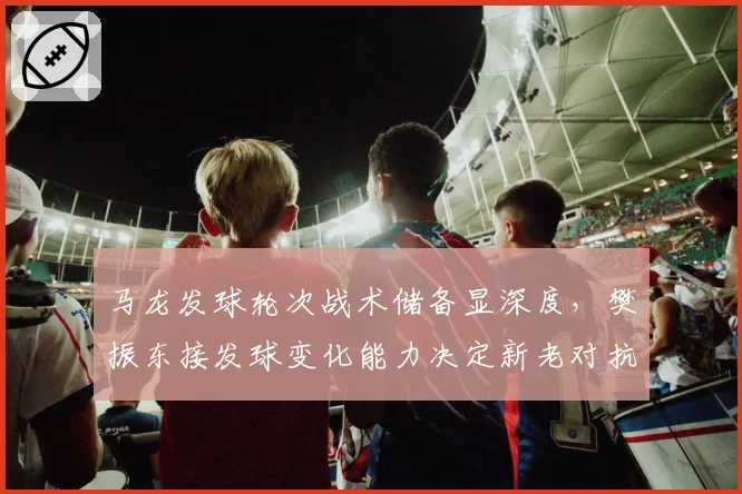 马龙发球轮次战术储备显深度,樊振东接发球变化能力决定新老对抗走向