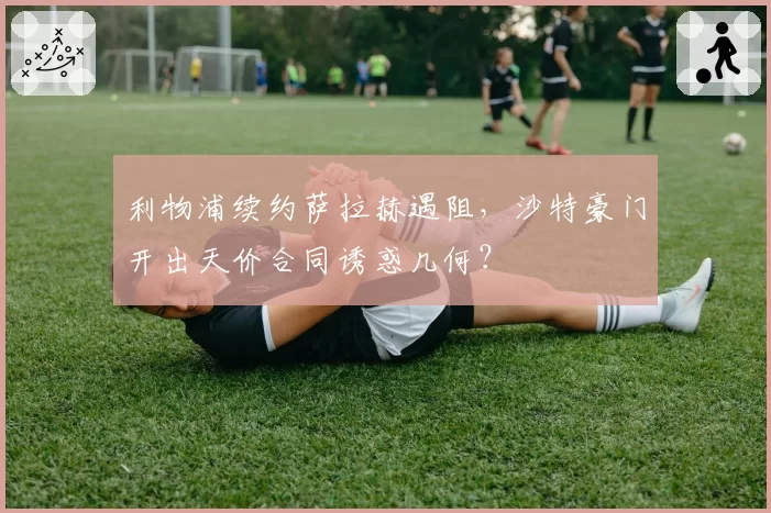 利物浦续约萨拉赫遇阻,沙特豪门开出天价合同诱惑几何?