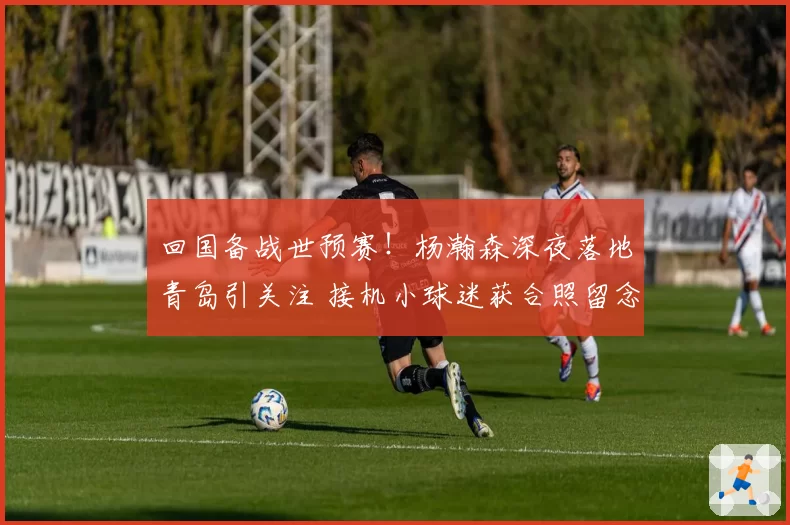回国备战世预赛！杨瀚森深夜落地青岛引关注 接机小球迷获合照留念