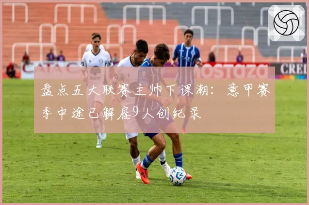 盘点五大联赛主帅下课潮：意甲赛季中途已解雇9人创纪录