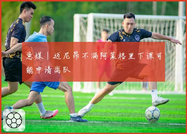 意媒丨迈尼昂不满阿莱格里下课可能申请离队