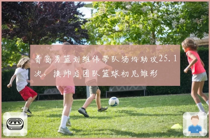 青岛男篮刘维伟带队场均助攻25.1次,换帅后团队篮球初见雏形