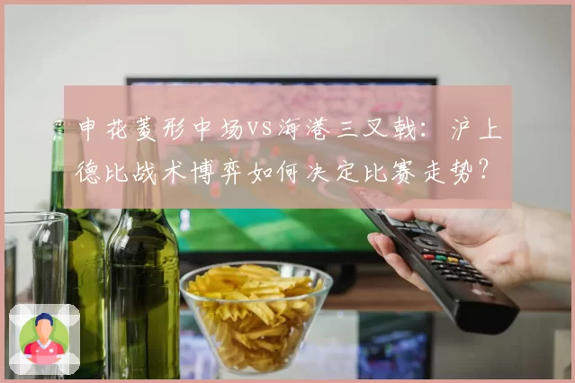 申花菱形中场vs海港三叉戟：沪上德比战术博弈如何决定比赛走势？