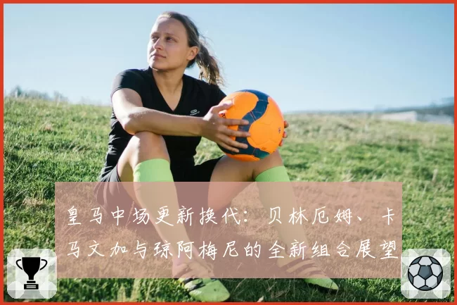皇马中场更新换代：贝林厄姆、卡马文加与琼阿梅尼的全新组合展望