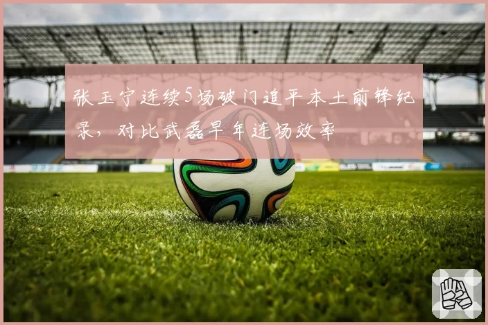 张玉宁连续5场破门追平本土前锋纪录，对比武磊早年连场效率