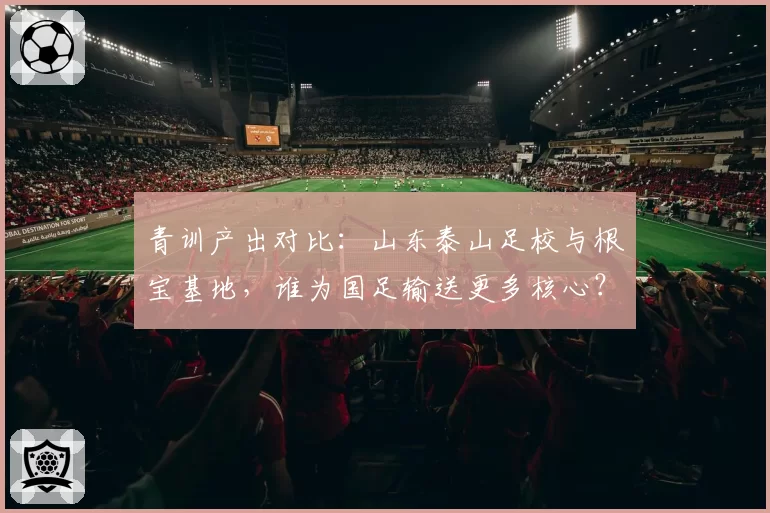 青训产出对比:山东泰山足校与根宝基地,谁为国足输送更多核心?