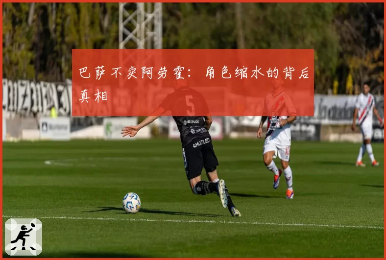 巴萨不卖阿劳霍:角色缩水的背后真相