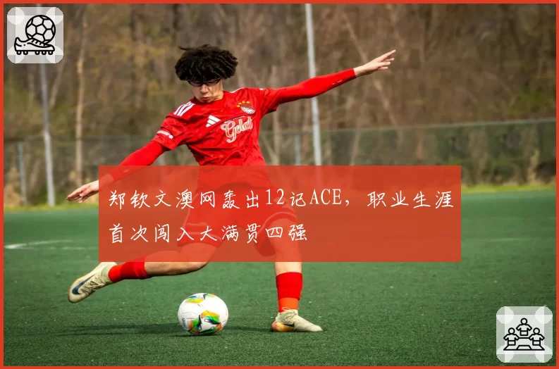 郑钦文澳网轰出12记ACE，职业生涯首次闯入大满贯四强