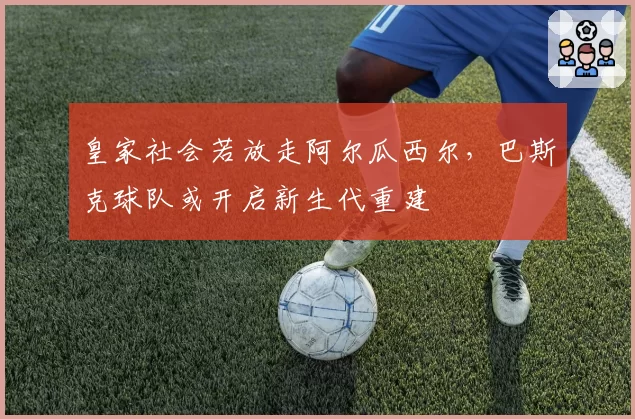 皇家社会若放走阿尔瓜西尔，巴斯克球队或开启新生代重建