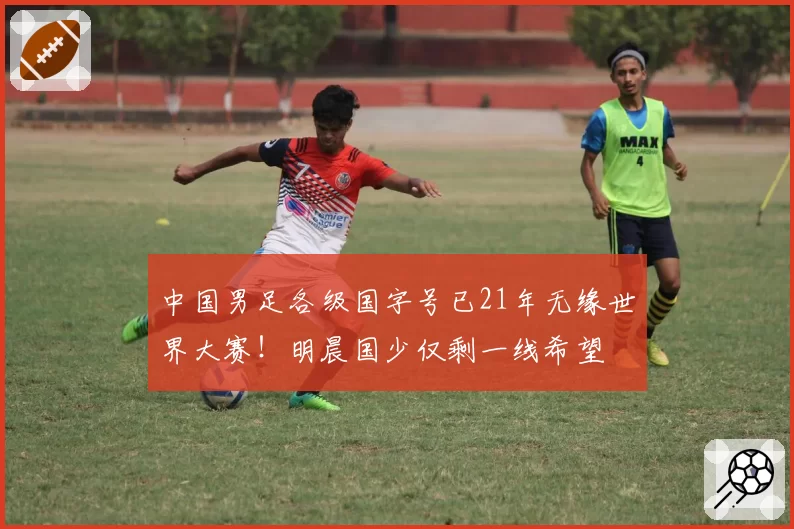 中国男足各级国字号已21年无缘世界大赛!明晨国少仅剩一线希望