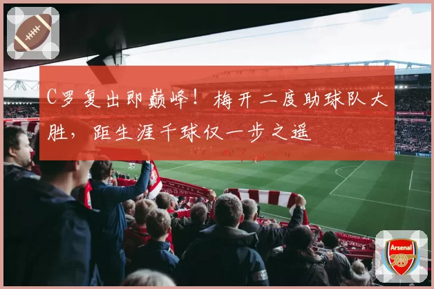 C罗复出即巅峰!梅开二度助球队大胜,距生涯千球仅一步之遥