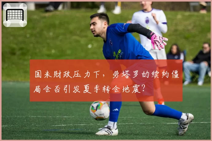国米财政压力下，劳塔罗的续约僵局会否引发夏季转会地震？