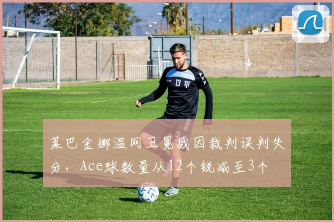莱巴金娜温网卫冕战因裁判误判失分，Ace球数量从12个锐减至3个