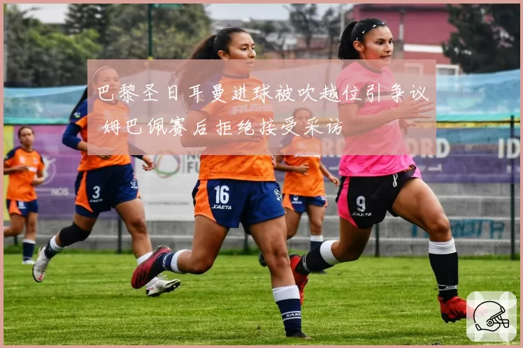 巴黎圣日耳曼进球被吹越位引争议 姆巴佩赛后拒绝接受采访