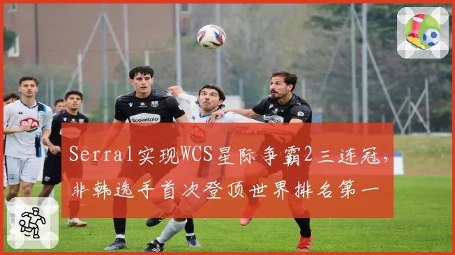 Serral实现WCS星际争霸2三连冠，非韩选手首次登顶世界排名第一