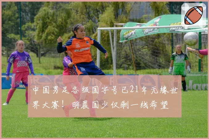 中国男足各级国字号已21年无缘世界大赛!明晨国少仅剩一线希望
