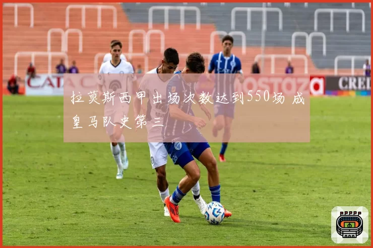 拉莫斯西甲出场次数达到550场 成皇马队史第三