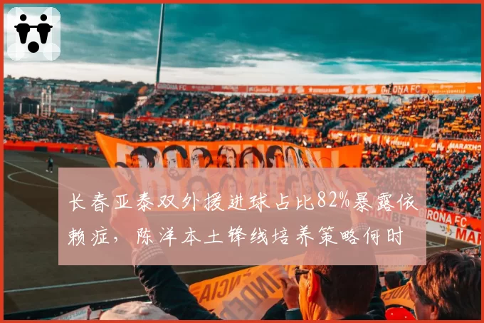 长春亚泰双外援进球占比82%暴露依赖症,陈洋本土锋线培养策略何时见效?