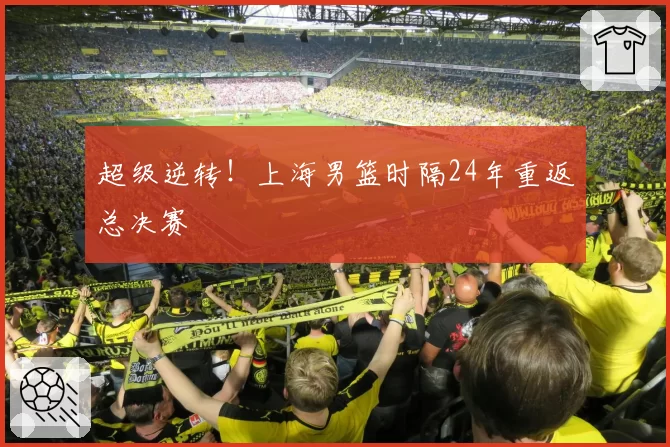 超级逆转！上海男篮时隔24年重返总决赛