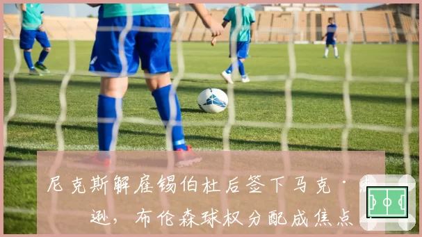 尼克斯解雇锡伯杜后签下马克·杰克逊，布伦森球权分配成焦点