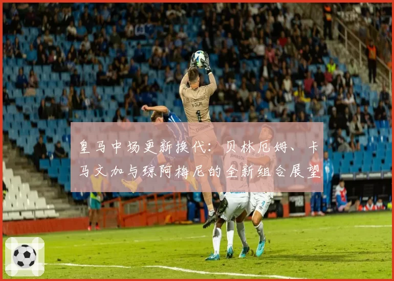 皇马中场更新换代：贝林厄姆、卡马文加与琼阿梅尼的全新组合展望