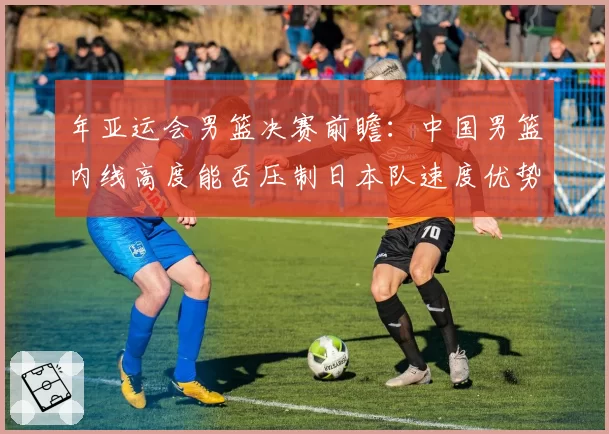 年亚运会男篮决赛前瞻：中国男篮内线高度能否压制日本队速度优势？
