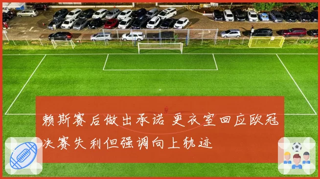 赖斯赛后做出承诺 更衣室回应欧冠决赛失利但强调向上轨迹
