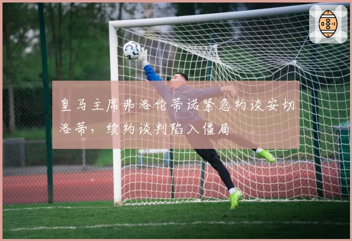 皇马主席弗洛伦蒂诺紧急约谈安切洛蒂,续约谈判陷入僵局