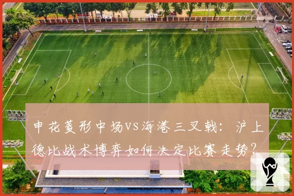 申花菱形中场vs海港三叉戟：沪上德比战术博弈如何决定比赛走势？