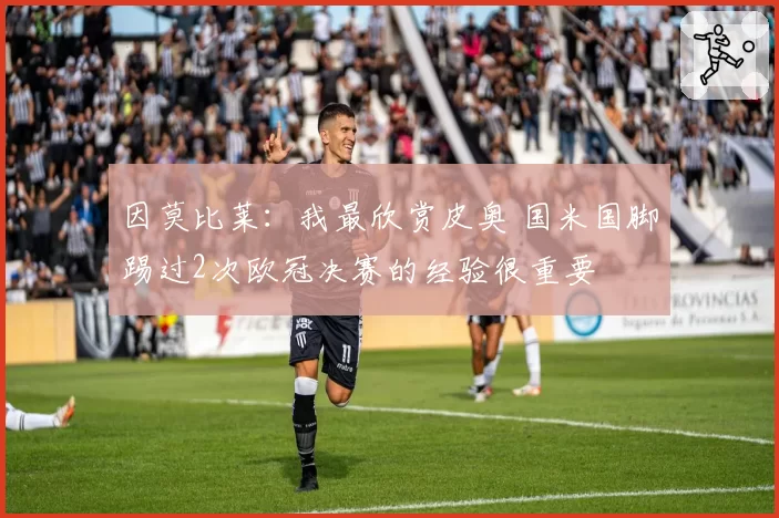 因莫比莱：我最欣赏皮奥 国米国脚踢过2次欧冠决赛的经验很重要