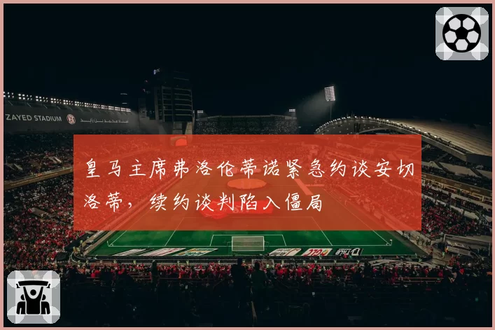 皇马主席弗洛伦蒂诺紧急约谈安切洛蒂,续约谈判陷入僵局