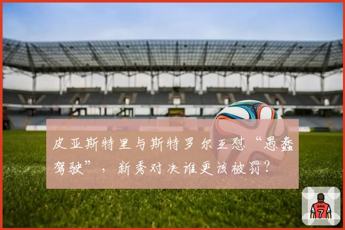 皮亚斯特里与斯特罗尔互怼“愚蠢驾驶”，新秀对决谁更该被罚？