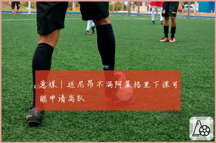 意媒丨迈尼昂不满阿莱格里下课可能申请离队