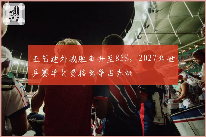 王艺迪外战胜率升至85%，2027年世乒赛单打资格竞争占先机