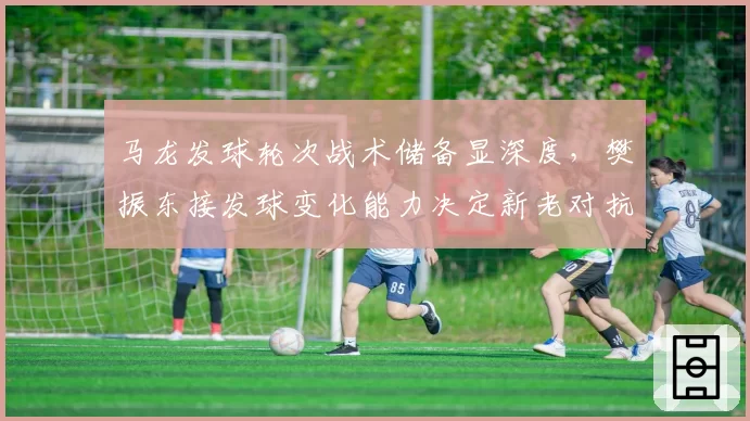 马龙发球轮次战术储备显深度,樊振东接发球变化能力决定新老对抗走向