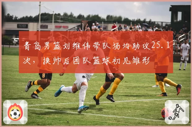 青岛男篮刘维伟带队场均助攻25.1次,换帅后团队篮球初见雏形