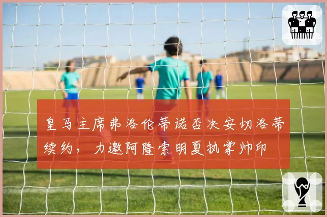 皇马主席弗洛伦蒂诺否决安切洛蒂续约，力邀阿隆索明夏执掌帅印