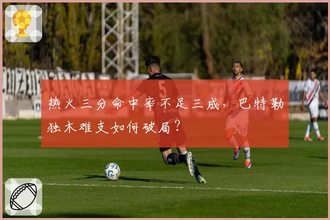 热火三分命中率不足三成，巴特勒独木难支如何破局？
