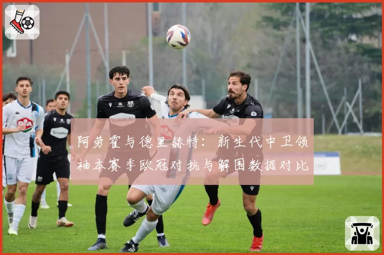 阿劳霍与德里赫特:新生代中卫领袖本赛季欧冠对抗与解围数据对比