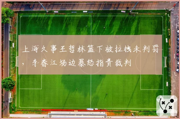 上海久事王哲林篮下被拉拽未判罚，李春江场边暴怒指责裁判
