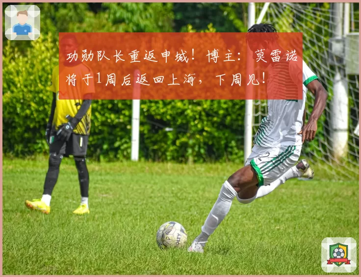 功勋队长重返申城！博主：莫雷诺将于1周后返回上海，下周见！