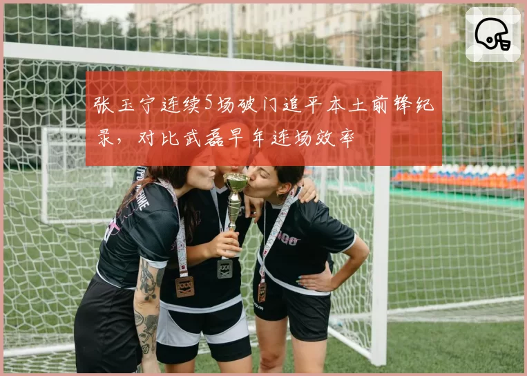张玉宁连续5场破门追平本土前锋纪录，对比武磊早年连场效率