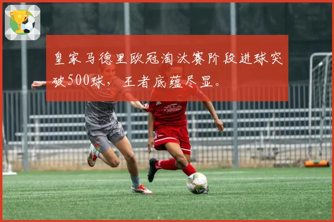 皇家马德里欧冠淘汰赛阶段进球突破500球,王者底蕴尽显。