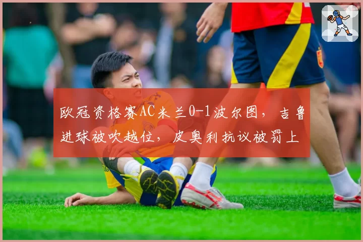 欧冠资格赛AC米兰0-1波尔图，吉鲁进球被吹越位，皮奥利抗议被罚上看台