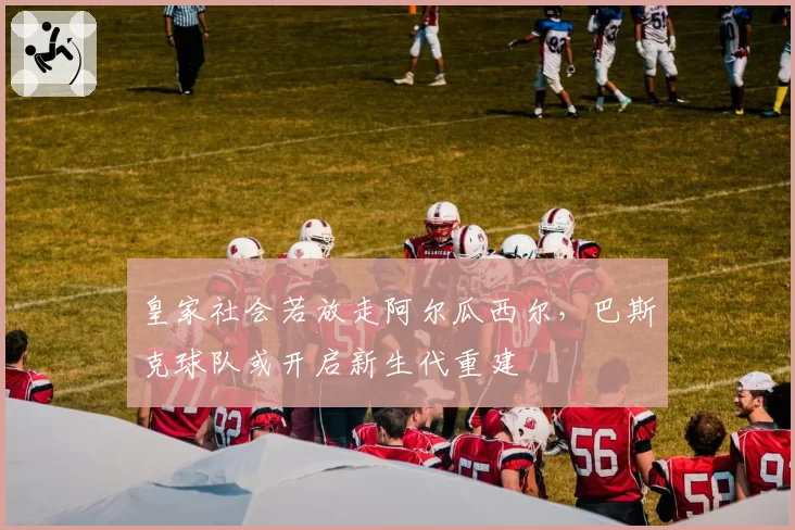 皇家社会若放走阿尔瓜西尔,巴斯克球队或开启新生代重建