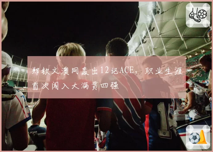 郑钦文澳网轰出12记ACE，职业生涯首次闯入大满贯四强