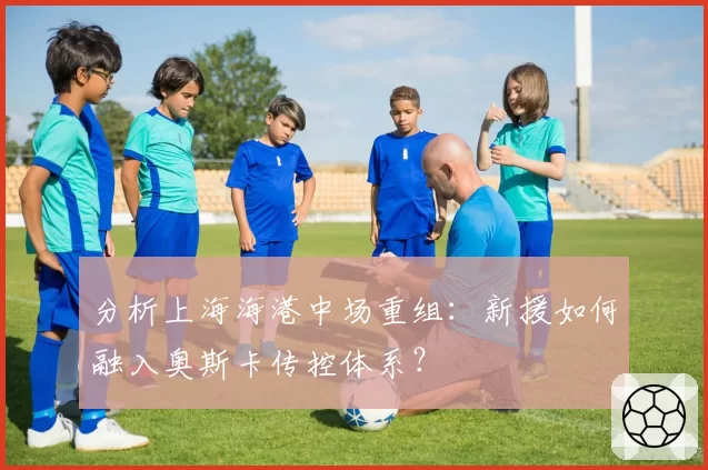 分析上海海港中场重组：新援如何融入奥斯卡传控体系？